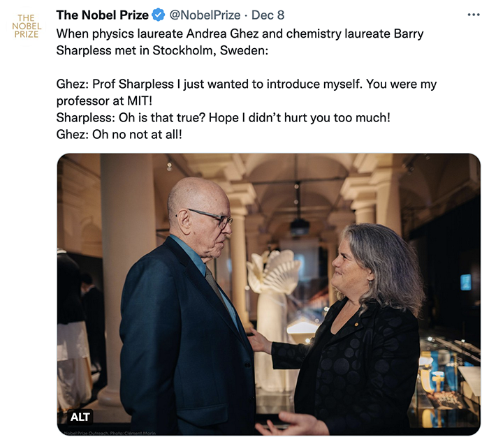 Tweet photo from @NobelPrize of Barry Sharpless speaking to Andrea Ghez. Text: When physics laureate Andrea Ghez and chemistry laureate Barry Sharpless met in Stockholm, Sweden:   Ghez: Prof Sharpless I just wanted to introduce myself. You were my professor at MIT!  Sharpless: Oh is that true? Hope I didn’t hurt you too much!  Ghez: Oh no not at all!